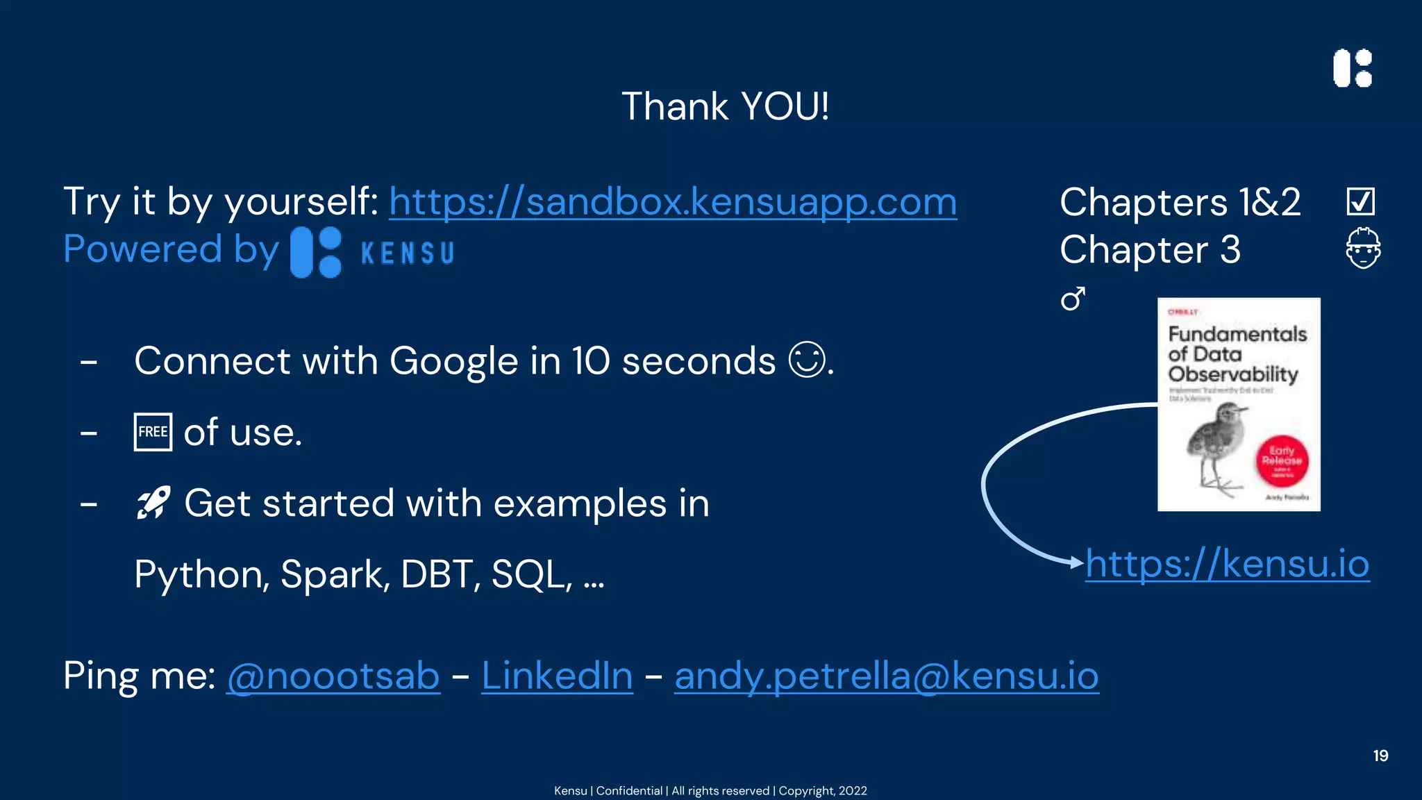 Kensu | Confidential | All rights reserved | Copyright, 2022
Thank YOU!
Try it by yourself: https://sandbox.kensuapp.com
Powered by
- Connect with Google in 10 seconds 😊.
- 🆓 of use.
- 🚀 Get started with examples in
Python, Spark, DBT, SQL, …
Ping me: @noootsab - LinkedIn - andy.petrella@kensu.io
19
Chapters 1&2 ☑️
Chapter 3 👷
♂️
https://kensu.io
 