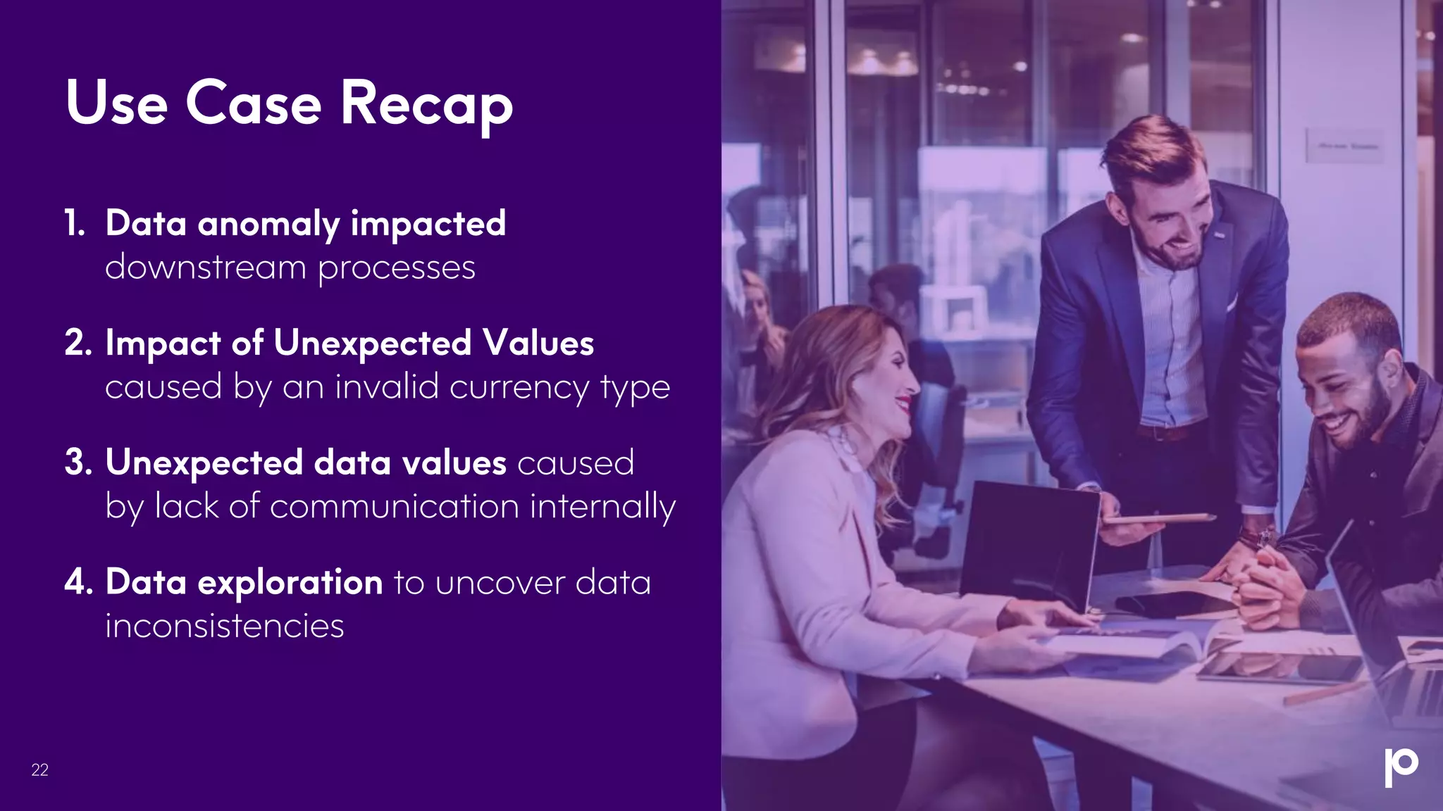 Use Case Recap
22
1. Data anomaly impacted
downstream processes
2. Impact of Unexpected Values
caused by an invalid currency type
3. Unexpected data values caused
by lack of communication internally
4. Data exploration to uncover data
inconsistencies
 