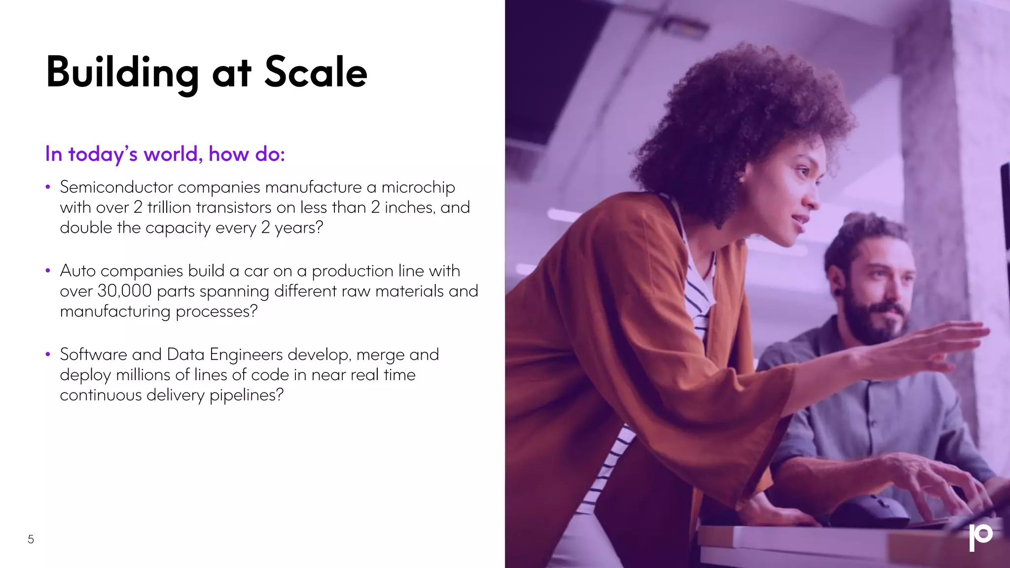 Building at Scale
• Semiconductor companies manufacture a microchip
with over 2 trillion transistors on less than 2 inches, and
double the capacity every 2 years?
• Auto companies build a car on a production line with
over 30,000 parts spanning different raw materials and
manufacturing processes?
• Software and Data Engineers develop, merge and
deploy millions of lines of code in near real time
continuous delivery pipelines?
5
 