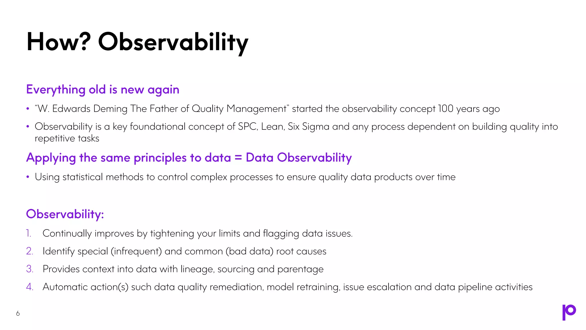 • “W. Edwards Deming The Father of Quality Management” started the observability concept 100 years ago
• Observability is a key foundational concept of SPC, Lean, Six Sigma and any process dependent on building quality into
repetitive tasks
• Using statistical methods to control complex processes to ensure quality data products over time
1. Continually improves by tightening your limits and flagging data issues.
2. Identify special (infrequent) and common (bad data) root causes
3. Provides context into data with lineage, sourcing and parentage
4. Automatic action(s) such data quality remediation, model retraining, issue escalation and data pipeline activities
How? Observability
6
 