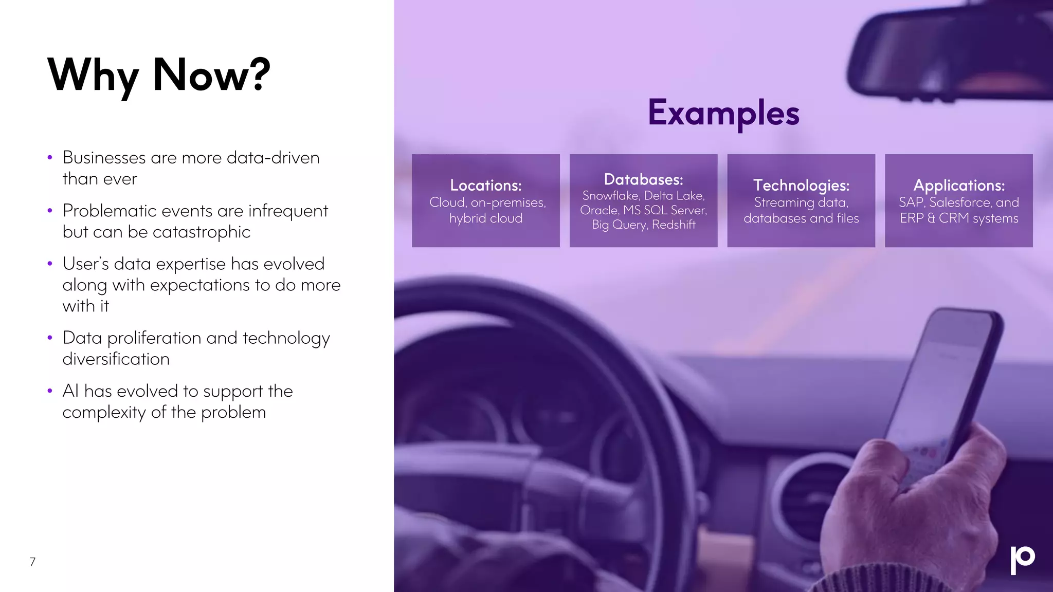Why Now?
7
• Businesses are more data-driven
than ever
• Problematic events are infrequent
but can be catastrophic
• User’s data expertise has evolved
along with expectations to do more
with it
• Data proliferation and technology
diversification
• AI has evolved to support the
complexity of the problem
Cloud, on-premises,
hybrid cloud
Snowflake, Delta Lake,
Oracle, MS SQL Server,
Big Query, Redshift
Streaming data,
databases and files
SAP, Salesforce, and
ERP & CRM systems
Examples
 