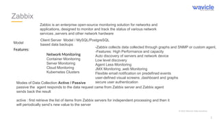Zabbix
Client Server Model / MySQL/PostgreSQL
based data backups
Features:
Network Monitoring
Container Monitoring
Server Monitoring
Cloud Monitoring
Kubernetes Clusters
Model
Modes of Data Collection Active / Passive
passive the agent responds to the data request came from Zabbix server and Zabbix agent
sends back the result
active : first retrieve the list of items from Zabbix servers for independent processing and then it
will periodically send’s new value to the server
Zabbix is an enterprise open-source monitoring solution for networks and
applications, designed to monitor and track the status of various network
services ,servers and other network hardware
-Zabbix collects data collected through graphs and SNMP or custom agent,
-Features: High Performance and capacity
Auto discovery of servers and network device
Low level discovery
Agent Less Monitoring
JMX Monitoring ,web Monitoring
Flexible email notification on predefined events
user-defined visual screens ,dashboard and graphs
secure user authentication
© 2023 Wavicle Data Solutions
2
 