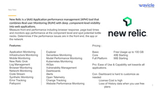 3
New Relic
New Relic is a SAAS Application performance management (APM) tool that
combines Real user Monitoring (RUM) with deep ,component-level visibility
into web applications.
Measure front end performance including browser response ,page load times
and monitors app performance at the component level and spot potential bottle
necks. Determines if the performance issues are in the front end, the app or
the network
Features:
Application Monitoring
Infrastructure Monitoring
Mobile Monitoring
New Relic Grok
Log Management
Browser Monitoring
Network Monitoring
Code Stream
Synthetic Monitoring
Error Tracking
Pathpoint
Explorer
Serverless Monitoring
Model Performance Monitoring
Kubernetes Monitoring
AIOps
Vulnerability Management
Dashboards
Alerts
Open Telemetry
Change Tracking
Website Performance Monitoring
Pricing :
Basic Free Usage up to 100 GB
Core 49$ Starting
Full Platform 99$ Starting
Pro: Ease of Use & Capability set towards all
applications.
Con: Dashboard is hard to customize as
needed
License Cost is high
Loss of History data when you use free
plans
 