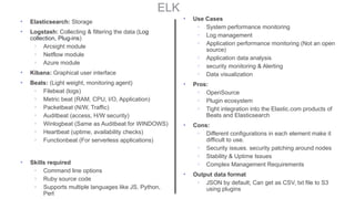 ELK
• Elasticsearch: Storage
• Logstash: Collecting & filtering the data (Log
collection, Plug-ins)
◦ Arcsight module
◦ Netflow module
◦ Azure module
• Kibana: Graphical user interface
• Beats: (Light weight, monitoring agent)
◦ Filebeat (logs)
◦ Metric beat (RAM, CPU, I/O, Application)
◦ Packetbeat (N/W, Traffic)
◦ Auditbeat (access, H/W security)
◦ Winlogbeat (Same as Auditbeat for WINDOWS)
◦ Heartbeat (uptime, availability checks)
◦ Functionbeat (For serverless applications)
• Skills required
◦ Command line options
◦ Ruby source code
◦ Supports multiple languages like JS, Python,
Perl
• Use Cases
◦ System performance monitoring
◦ Log management
◦ Application performance monitoring (Not an open
source)
◦ Application data analysis
◦ security monitoring & Alerting
◦ Data visualization
• Pros:
◦ OpenSource
◦ Plugin ecosystem
◦ Tight integration into the Elastic.com products of
Beats and Elasticsearch
• Cons:
◦ Different configurations in each element make it
difficult to use.
◦ Security issues. security patching around nodes
◦ Stability & Uptime Issues
◦ Complex Management Requirements
• Output data format
◦ JSON by default; Can get as CSV, txt file to S3
using plugins
 