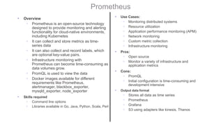 Prometheus
• Overview
◦ Prometheus is an open-source technology
designed to provide monitoring and alerting
functionality for cloud-native environments,
including Kubernetes
◦ It can collect and store metrics as time-
series data
◦ It can also collect and record labels, which
are optional key-value pairs.
◦ Infrastructure monitoring with
Prometheus can become time-consuming as
data volumes grow.
◦ PromQL is used to view the data
◦ Docker images available for different
requirements like Prometheus,
alertmanager, blackbox_exporter,
mysqld_exporter, node_exporter
• Skills required
◦ Command line options
◦ Libraries available in Go, Java, Python, Scala, Perl
• Use Cases:
◦ Monitoring distributed systems
◦ Resource utilization
◦ Application performance monitoring (APM)
◦ Network monitoring
◦ Custom metric collection
◦ Infrastructure monitoring
• Pros:
◦ Open source
◦ Monitor a variety of infrastructure and
application metrics
• Cons:
◦ PromQL
◦ Initial configuration is time-consuming and
development intensive
• Output data format
◦ Stores all data as time series
◦ Prometheus
◦ Grafana
◦ S3 using adapters like kinesis, Thanos
 