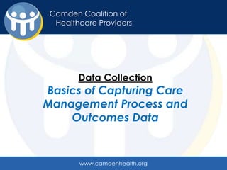Camden Coalition of
Camden Coalition of
   Healthcare Providers
 Healthcare Providers




          Data Collection
Basics of Capturing Care
Management Process and
    Outcomes Data


          www.camdenhealth.org
 