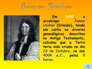 Em  1650 , o arcebispo  James Ussher  (Irlanda), tendo em conta as árvores genealógicas descritas no Antigo Testamento, calculou que a Terra teria sido criada no dia  23 de Outubro , no ano  4004 a.C. , pelas  9 horas . James Ussher 