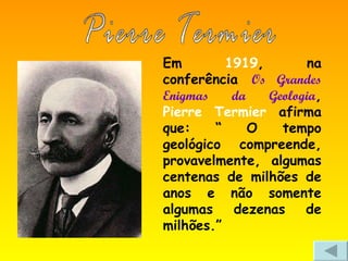 Em  1919 , na conferência  Os Grandes Enigmas da Geologia ,  Pierre Termier  afirma que: “ O tempo geológico compreende, provavelmente, algumas centenas de milhões de anos e não somente algumas dezenas de milhões.”  Pierre Termier 