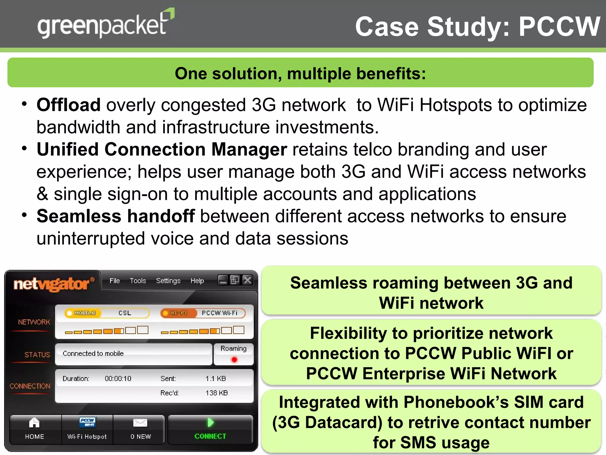 Offload  overly congested 3G network  to WiFi Hotspots to optimize bandwidth and infrastructure investments. Unified Connection Manager  retains telco branding and user experience; helps user manage both 3G and WiFi access networks & single sign-on to multiple accounts and applications Seamless handoff  between different access networks to ensure uninterrupted voice and data sessions  Case Study: PCCW One solution, multiple benefits: Seamless roaming between 3G and WiFi network Flexibility to prioritize network connection to PCCW Public WiFI or PCCW Enterprise WiFi Network Integrated with Phonebook’s SIM card (3G Datacard) to retrive contact number for SMS usage 