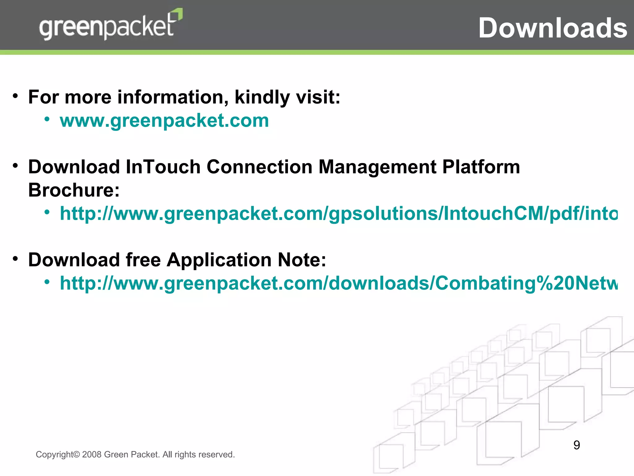 For more information, kindly visit: www.greenpacket.com Download InTouch Connection Management Platform Brochure: http://www.greenpacket.com/gpsolutions/IntouchCM/pdf/intouch_brochure.pdf Download free Application Note: http://www.greenpacket.com/downloads/Combating%20Network%20Congestion.pdf Downloads 