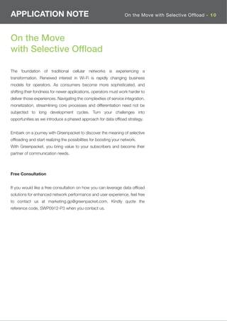 APPLICATION NOTE                                                   On the Move with Selective Offload - 10




On the Move
with Selective Ofﬂoad

The foundation of traditional cellular networks is experiencing a
transformation. Renewed interest in Wi-Fi is rapidly changing business
models for operators. As consumers become more sophisticated, and
shifting their fondness for newer applications, operators must work harder to
deliver those experiences. Navigating the complexities of service integration,
monetization, streamlining core processes and differentiation need not be
subjected to long development cycles. Turn your challenges into
opportunities as we introduce a phased approach for data ofﬂoad strategy.


Embark on a journey with Greenpacket to discover the meaning of selective
ofﬂoading and start realizing the possibilities for boosting your network.
With Greenpacket, you bring value to your subscribers and become their
partner of communication needs.



Free Consultation


If you would like a free consultation on how you can leverage data ofﬂoad
solutions for enhanced network performance and user experience, feel free
to contact us at marketing.gp@greenpacket.com. Kindly quote the
reference code, SWP0912-P3 when you contact us.
 