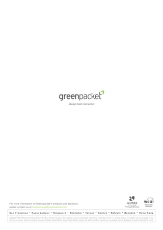 For more information on Greenpacket’s products and solutions,                                                                                                                                   Associate
please contact us at marketing.gp@greenpacket.com                                                                                                                                                Member


San Francisco              ·   Kuala Lumpur               ·   Singapore           ·   Shanghai          ·   Taiwan        ·   Sydney        ·   Bahrain         ·   Bangkok          ·   Hong Kong
         ©
Copyright 2001-2012 Green Packet Berhad. All rights reserved. No part of this publication may be reproduced, transmitted, transcribed, stored in a retrieval system, or translated into any language, in any
form by any means, without the written permission of Green Packet Berhad. Green Packet Berhad reserves the right to modify or discontinue any product or piece of literature at anytime without prior notice.
 