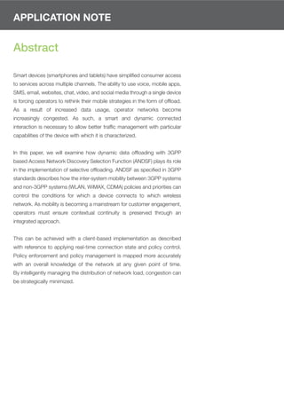 APPLICATION NOTE


Abstract

Smart devices (smartphones and tablets) have simpliﬁed consumer access
to services across multiple channels. The ability to use voice, mobile apps,
SMS, email, websites, chat, video, and social media through a single device
is forcing operators to rethink their mobile strategies in the form of ofﬂoad.
As a result of increased data usage, operator networks become
increasingly congested. As such, a smart and dynamic connected
interaction is necessary to allow better trafﬁc management with particular
capabilities of the device with which it is characterized.


In this paper, we will examine how dynamic data ofﬂoading with 3GPP
based Access Network Discovery Selection Function (ANDSF) plays its role
in the implementation of selective ofﬂoading. ANDSF as speciﬁed in 3GPP
standards describes how the inter-system mobility between 3GPP systems
and non-3GPP systems (WLAN, WiMAX, CDMA) policies and priorities can
control the conditions for which a device connects to which wireless
network. As mobility is becoming a mainstream for customer engagement,
operators must ensure contextual continuity is preserved through an
integrated approach.


This can be achieved with a client-based implementation as described
with reference to applying real-time connection state and policy control.
Policy enforcement and policy management is mapped more accurately
with an overall knowledge of the network at any given point of time.
By intelligently managing the distribution of network load, congestion can
be strategically minimized.
 