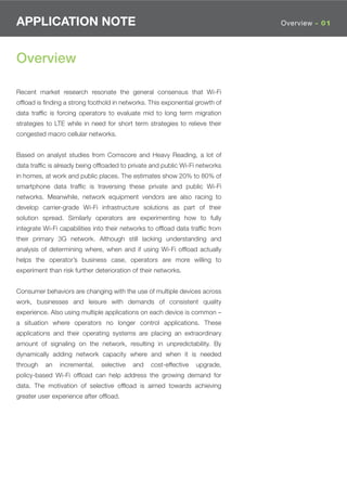 APPLICATION NOTE                                                              Overview - 01




Overview

Recent market research resonate the general consensus that Wi-Fi
ofﬂoad is ﬁnding a strong foothold in networks. This exponential growth of
data trafﬁc is forcing operators to evaluate mid to long term migration
strategies to LTE while in need for short term strategies to relieve their
congested macro cellular networks.


Based on analyst studies from Comscore and Heavy Reading, a lot of
data trafﬁc is already being ofﬂoaded to private and public Wi-Fi networks
in homes, at work and public places. The estimates show 20% to 80% of
smartphone data trafﬁc is traversing these private and public Wi-Fi
networks. Meanwhile, network equipment vendors are also racing to
develop carrier-grade Wi-Fi infrastructure solutions as part of their
solution spread. Similarly operators are experimenting how to fully
integrate Wi-Fi capabilities into their networks to ofﬂoad data trafﬁc from
their primary 3G network. Although still lacking understanding and
analysis of determining where, when and if using Wi-Fi ofﬂoad actually
helps the operator’s business case, operators are more willing to
experiment than risk further deterioration of their networks.


Consumer behaviors are changing with the use of multiple devices across
work, businesses and leisure with demands of consistent quality
experience. Also using multiple applications on each device is common –
a situation where operators no longer control applications. These
applications and their operating systems are placing an extraordinary
amount of signaling on the network, resulting in unpredictability. By
dynamically adding network capacity where and when it is needed
through   an    incremental,   selective   and   cost-effective   upgrade,
policy-based Wi-Fi ofﬂoad can help address the growing demand for
data. The motivation of selective ofﬂoad is aimed towards achieving
greater user experience after ofﬂoad.
 
