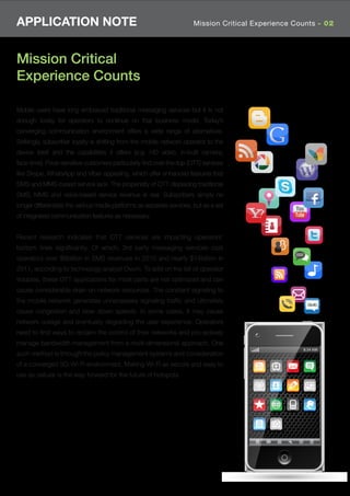 APPLICATION NOTE                                                       Mission Critical Experience Counts - 02




Mission Critical
Experience Counts

Mobile users have long embraced traditional messaging services but it is not
enough today for operators to continue on that business model. Today’s
converging communication environment offers a wide range of alternatives.
Strikingly, subscriber loyalty is shifting from the mobile network operator to the
device itself and the capabilities it offers (e.g. HD video, in-built camera,
face-time). Price-sensitive customers particularly ﬁnd over-the-top (OTT) services
like Skype, WhatsApp and Viber appealing, which offer enhanced features that
SMS and MMS-based service lack. The propensity of OTT displacing traditional
SMS, MMS and voice-based service revenue is real. Subscribers simply no
longer differentiate the various media platforms as separate services, but as a set
of integrated communication features as necessary.


Recent research indicates that OTT services are impacting operators’
bottom lines signiﬁcantly. Of which, 3rd party messaging services cost
operators over $8billion in SMS revenues in 2010 and nearly $14billion in
2011, according to technology analyst Ovum. To add on the list of operator
troubles, these OTT applications for most parts are not optimized and can
cause considerable drain on network resources. The constant signaling to
the mobile network generates unnecessary signaling trafﬁc and ultimately
cause congestion and slow down speeds. In some cases, it may cause
network outage and eventually degrading the user experience. Operators
need to ﬁnd ways to reclaim the control of their networks and pro-actively
manage bandwidth management from a multi-dimensional approach. One
such method is through the policy management systems and consideration
of a converged 3G-Wi-Fi environment. Making Wi-Fi as secure and easy to
use as cellular is the way forward for the future of hotspots.
 