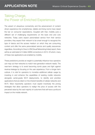 APPLICATION NOTE                                                  Mission Critical Experience Counts - 03




Taking Charge,
the Power of Enriched Experiences
The advent of ubiquitous connectivity and the advancement of content
driven experience into smartphones, tablets and living rooms have raised
the bar on consumer expectations. Coupled with that, mobility puts a
different set of challenging requirements on the back end and core
networks. Today users expect personalized service from their service
providers; they expect their network to be smart enough to recognize the
type of device and the access medium on which they are consuming
content and offer the same personalized service and quality assurances
regardless. According to Cisco's VNI (Visual Networking Index) report, there
will be an estimated of 2 billion M2M connections in 2015. Of which, many
of these new applications are enabled by mobility.


These predictions provide an insight to potentially inﬂuence how operators
can map out their networks to match new generation network needs. The
near-term strategy is to avoid becoming dumb pipes and ﬁght against
revenue leakage by focusing on the user experience. From a longer term
outlook, it is vital for operators to monetize additional cellular usage by
investing in and enhance the capabilities of existing mobile networks
alongside carrier-grade Wi-Fi deployments, to identify and prioritize
applications that are reliant on the inherent beneﬁts of cellular networks and
Wi-Fi. Most importantly operators must exploit inventively the pricing
strategies that allow operators to realign the price of access with the
perceived value by the vast majority of customers that will have a profound
impact on the mobile network.
 