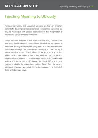 APPLICATION NOTE                                                            Injecting Meaning to Ubiquity - 05




Injecting Meaning to Ubiquity

Pervasive connectivity and ubiquitous coverage are two very important
elements for delivering seamless experience. The seamless experience can
only be meaningful, with greater appreciation of the interpretation of
network and device level state information.


Today’s networks comprise of multi radio scenarios, likely a mix of WLAN
and 3GPP based networks. These access networks are not “aware” of
each other. Although smart devices today are more advanced than before,
it still lacks the intelligence to control the access network of the device (UE)
state in the other access network. Given that WLAN is not a “controlled”
access network and works in unlicensed spectrum, the only network
condition of radio quality and the performance through that WLAN is made
available only to the device (UE). Hence, the device (UE) is in a better
position to decide the connectivity options. Most often, the network
selection is governed by a default connection manager in the device (UE)
that is limited in many ways.
 