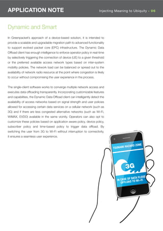 APPLICATION NOTE                                                          Injecting Meaning to Ubiquity - 06




Dynamic and Smart
In Greenpacket’s approach of a device-based solution, it is intended to
provide a scalable and upgradable migration path to advanced functionality
to support evolved packet core (EPC) infrastructure. The Dynamic Data
Ofﬂoad client has enough intelligence to enforce operator policy in real-time
by selectively triggering the connection of device (UE) to a given threshold
or the preferred available access network types based on inter-system
mobility policies. The network load can be balanced or spread out to the
availability of network radio resource at the point where congestion is likely
to occur without compromising the user experience in the process.


The single-client software works to converge multiple network access and
executes data ofﬂoading transparently. Incorporating customizable features
and capabilities, the Dynamic Data Ofﬂoad client can intelligently detect the
availability of access networks based on signal strength and user policies
allowed for accessing certain data services on a cellular network (such as
3G) and if there are less congested alternative networks (such as Wi-Fi,
WiMAX, EVDO) available in the same vicinity. Operators can also opt to
customize these policies based on application aware policy, device policy,
subscriber policy and time-based policy to trigger data ofﬂoad. By
switching the user from 3G to Wi-Fi without interruption to connectivity,
it ensures a seamless user experience.

                                                                                                         NE
                                                                                              AZARD ZO
                                                                                  TSUNAMI H




                                                                                                ATA FLOOD
                                                                                    IN CASE OF D O Wi-Fi
                                                                                       OFFLOAD T
 