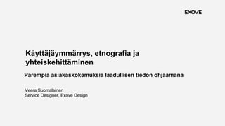1
Käyttäjäymmärrys, etnografia ja
yhteiskehittäminen
Parempia asiakaskokemuksia laadullisen tiedon ohjaamana
Veera Suomalainen
Service Designer, Exove Design
 