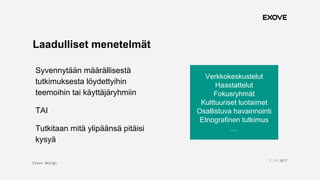Exove Design
1.11.2017
5
Laadulliset menetelmät
Syvennytään määrällisestä
tutkimuksesta löydettyihin
teemoihin tai käyttäjäryhmiin
TAI
Tutkitaan mitä ylipäänsä pitäisi
kysyä
Verkkokeskustelut
Haastattelut
Fokusryhmät
Kulttuuriset luotaimet
Osallistuva havainnointi
Etnografinen tutkimus
…
 