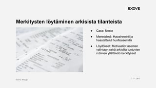 Exove Design
1.11.2017
14
Merkitysten löytäminen arkisista tilanteista
● Case: Neste
● Menetelmä: Havainnointi ja
haastattelut huoltoasemilla
● Löydökset: Motivaatiot aseman
valintaan sekä arkisilta tuntuvien
rutiinien yllättävät merkitykset
 