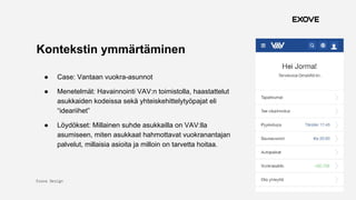 Exove Design
1.11.2017
15
Kontekstin ymmärtäminen
● Case: Vantaan vuokra-asunnot
● Menetelmät: Havainnointi VAV:n toimistolla, haastattelut
asukkaiden kodeissa sekä yhteiskehittelytyöpajat eli
“ideariihet”
● Löydökset: Millainen suhde asukkailla on VAV:lla
asumiseen, miten asukkaat hahmottavat vuokranantajan
palvelut, millaisia asioita ja milloin on tarvetta hoitaa.
 