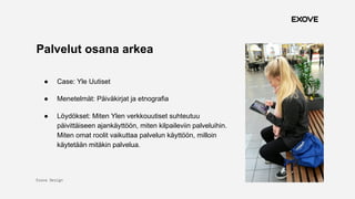 Exove Design
1.11.2017
16
Palvelut osana arkea
● Case: Yle Uutiset
● Menetelmät: Päiväkirjat ja etnografia
● Löydökset: Miten Ylen verkkouutiset suhteutuu
päivittäiseen ajankäyttöön, miten kilpaileviin palveluihin.
Miten omat roolit vaikuttaa palvelun käyttöön, milloin
käytetään mitäkin palvelua.
 