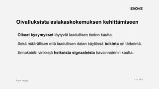 Exove Design
1.11.2017
18
Oivalluksista asiakaskokemuksen kehittämiseen
Oikeat kysymykset löytyvät laadullisen tiedon kautta.
Sekä määrällisen että laadullisen datan käytössä tulkinta on tärkeintä.
Ennakointi: vinkkejä heikoista signaaleista havainnoinnin kautta.
 