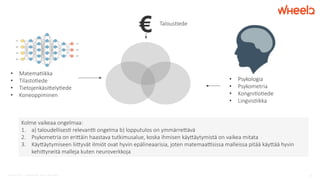 © WheelQ 2017 | CONFIDENTIAL. NOT TO BE SHARED. 10
Talous'ede
€
•  Psykologia
•  Psykometria
•  Kongni'o'ede
•  Lingvis'ikka
•  Matema'ikka
•  Tilasto'ede
•  Tietojenkäsi:ely'ede
•  Koneoppiminen
Kolme vaikeaa ongelmaa:
1.  a) taloudellises' relevanA ongelma b) lopputulos on ymmärre:ävä
2.  Psykometria on eri:äin haastava tutkimusalue, koska ihmisen käy:äytymistä on vaikea mitata
3.  Käy:äytymiseen lii:yvät ilmiöt ovat hyvin epälineaarisia, joten matemaaAsissa malleissa pitää käy:ää hyvin
kehi:yneitä malleja kuten neuroverkkoja
 