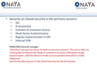• Security on Cloud-security is the primary concern
•
•
•
•
•
•

SSL
IP protection
Isolation of Customer Access
Multi-factor Authentication
Regular Authentication in DB
Internal VPN

FROM AWS Security manager
“Security is not just one thing. It’s both an art and a science.” The art he refers to
is being able to balance the needs of customers to access information to get
business done…with the desire to make sure you protect that which is really
important.”
You Can Be More Secure In The Cloud Than You Can Be On Premise.

 