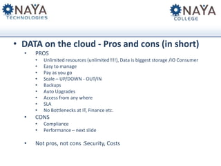 • DATA on the cloud - Pros and cons (in short)
•

PROS
•
•
•
•
•
•
•
•
•

•

CONS
•
•

•

Unlimited resources (unlimited!!!!), Data is biggest storage /IO Consumer
Easy to manage
Pay as you go
Scale – UP/DOWN - OUT/IN
Backups
Auto Upgrades
Access from any where
SLA
No Bottlenecks at IT, Finance etc.
Compliance
Performance – next slide

Not pros, not cons :Security, Costs

 