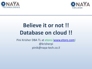 Believe it or not !!
Database on cloud !!
Pini Krisher DBA TL at etoro (www.etoro.com)
@krisherpi
pinik@naya-tech.co.il

 