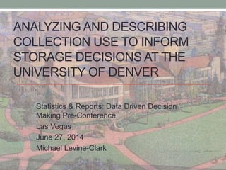 ANALYZING AND DESCRIBING
COLLECTION USE TO INFORM
STORAGE DECISIONS AT THE
UNIVERSITY OF DENVER
Statistics & Reports: Data Driven Decision
Making Pre-Conference
Las Vegas
June 27, 2014
Michael Levine-Clark
 