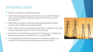 INTRODUCTION
 India has a surplus power generation capacity.
 India is the third largest producer of electricity in the world. The national
electric grid in India has an installed capacity of 393.389 GW as of 31
December 2021.
 Renewable power plants, which also include large hydroelectric plants,
constitute 37% of India's total installed capacity.
 India's electricity sector is dominated by fossil fuels, in particular coal, which
produced about three-quarters of the country's electricity.
 In India the Commercial Energy makes 74% of total energy , of which coal
based energy production is around 72-75%, as per 2020 data.
 It is expected that non-fossil fuels generation contribution is likely to be
around 44.7% of the total gross electricity generation by 2029-30.
 