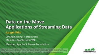 Data	on	the	Move
Applications	of	Streaming	Data
Joseph	Witt
VP	Engineering,	Hortonworks
Member,	Apache	NiFi PMC
Member,	Apache	Software	Foundation
Copyright © 2017 The Apache Software Foundation, Licensed under the Apache License, Version 2.0.
Apache, the Apache feather logo, Apache NiFi, Apache Storm, Apache Kafka, Apache Superset (Incubating),
Apache Apex, Apache Flink and the project logos are trademarks of The Apache Software Foundation.
 