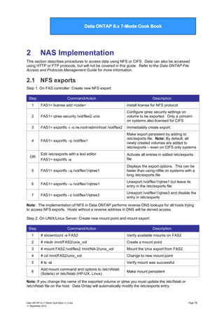 Data ONTAP 7G Cook Book

Data ONTAP 8.x 7-Mode Cook Book

2

NAS Implementation

This section describes procedures to access data using NFS or CIFS. Data can also be accessed
using HTTP or FTP protocols, but will not be covered in this guide. Refer to the Data ONTAP File
Access and Protocols Management Guide for more information.

2.1 NFS exports
Step 1. On FAS controller: Create new NFS export:
Step

Command/Action

Description

1

FAS1> license add <code>

Install license for NFS protocol

2

FAS1> qtree security /vol/flex2 unix

Configure qtree security settings on
volume to be exported. Only a concern
on systems also licensed for CIFS

3

FAS1> exportfs -i -o rw,root=adminhost /vol/flex2

Immediately create export.

FAS1> exportfs –p /vol/flex1

Make export persistent by adding to
/etc/exports file. Note: By default, all
newly created volumes are added to
/etc/exports – even on CIFS only systems

Edit /etc/exports with a text editor
FAS1> exportfs -a

Activate all entries in edited /etc/exports
file

5

FAS1> exportfs –q /vol/flex1/qtree1

Displays the export options. This can be
faster than using rdfile on systems with a
long /etc/exports file

6

FAS1> exportfs –u /vol/flex1/qtree1

Unexport /vol/flex1/qtree1 but leave its
entry in the /etc/exports file

7

FAS1> exportfs –z /vol/flex1/qtree3

Unexport /vol/flex1/qtree3 and disable the
entry in /etc/exports

4

OR

Note: The implementation of NFS in Data ONTAP performs reverse DNS lookups for all hosts trying
to access NFS exports. Hosts without a reverse address in DNS will be denied access.
Step 2. On UNIX/Linux Server: Create new mount point and mount export:
Step

Command/Action

Description

1

# showmount -e FAS2

Verify available mounts on FAS2

2

# mkdir /mnt/FAS2/unix_vol

Create a mount point

3

# mount FAS2:/vol/flex2 /mnt/NA-2/unix_vol

Mount the Unix export from FAS2.

4

# cd /mnt/FAS2/unix_vol

Change to new mount point

5

# ls -al

Verify mount was successful

6

Add mount command and options to /etc/vfstab
(Solaris) or /etc/fstab (HP-UX, Linux)

Make mount persistent

Note: If you change the name of the exported volume or qtree you must update the /etc/fstab or
/etc/vfstab file on the host. Data Ontap will automatically modify the /etc/exports entry.

Data ONTAP 8.x 7-Mode Cook Book v1_0.doc
11 September 2012

Page 16

 