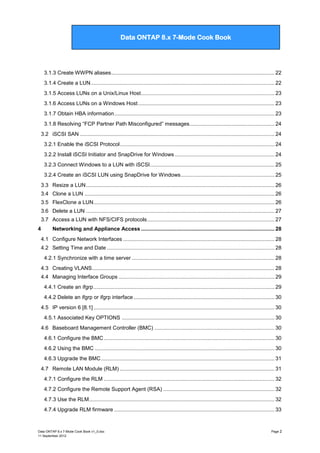 Data ONTAP 7G Cook Book

Data ONTAP 8.x 7-Mode Cook Book

3.1.3 Create WWPN aliases .............................................................................................................. 22
3.1.4 Create a LUN ............................................................................................................................ 22
3.1.5 Access LUNs on a Unix/Linux Host .......................................................................................... 23
3.1.6 Access LUNs on a Windows Host ............................................................................................ 23
3.1.7 Obtain HBA information ............................................................................................................ 23
3.1.8 Resolving “FCP Partner Path Misconfigured” messages ......................................................... 24
3.2 iSCSI SAN ................................................................................................................................... 24
3.2.1 Enable the iSCSI Protocol ........................................................................................................ 24
3.2.2 Install iSCSI Initiator and SnapDrive for Windows ................................................................... 24
3.2.3 Connect Windows to a LUN with iSCSI.................................................................................... 25
3.2.4 Create an iSCSI LUN using SnapDrive for Windows ............................................................... 25
3.3 Resize a LUN ............................................................................................................................... 26
3.4 Clone a LUN ................................................................................................................................ 26
3.5 FlexClone a LUN .......................................................................................................................... 26
3.6 Delete a LUN ............................................................................................................................... 27
3.7 Access a LUN with NFS/CIFS protocols...................................................................................... 27
4

Networking and Appliance Access .......................................................................................... 28
4.1 Configure Network Interfaces ...................................................................................................... 28
4.2 Setting Time and Date ................................................................................................................. 28
4.2.1 Synchronize with a time server ................................................................................................ 28
4.3 Creating VLANS ........................................................................................................................... 28
4.4 Managing Interface Groups ......................................................................................................... 29
4.4.1 Create an ifgrp .......................................................................................................................... 29
4.4.2 Delete an ifgrp or ifgrp interface ............................................................................................... 30
4.5 IP version 6 [8.1] .......................................................................................................................... 30
4.5.1 Associated Key OPTIONS ....................................................................................................... 30
4.6 Baseboard Management Controller (BMC) ................................................................................. 30
4.6.1 Configure the BMC ................................................................................................................... 30
4.6.2 Using the BMC ......................................................................................................................... 30
4.6.3 Upgrade the BMC ..................................................................................................................... 31
4.7 Remote LAN Module (RLM) ........................................................................................................ 31
4.7.1 Configure the RLM ................................................................................................................... 32
4.7.2 Configure the Remote Support Agent (RSA) ........................................................................... 32
4.7.3 Use the RLM ............................................................................................................................. 32
4.7.4 Upgrade RLM firmware ............................................................................................................ 33

Data ONTAP 8.x 7-Mode Cook Book v1_0.doc
11 September 2012

Page 2

 