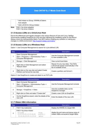 Data ONTAP 7G Cook Book

Data ONTAP 8.x 7-Mode Cook Book

Note:

* Add Initiator to iGroup: WWNN of Solaris
host adapter
* Add LUN ID for iGroup Initiator
FAS1> fcp show adapters
FAS1> fcp show initiators

3.1.5 Access LUNs on a Unix/Linux Host
Due to the differences and regular changes in the various flavours of Unix and Linux, NetApp
recommends installing SnapDrive for Unix and then following the installation guide for that flavour.
Always check the Interoperability Matrix Tool (IMT) before installing any software or making any
changes in a SAN environment: http://support.netapp.com/matrix/

3.1.6 Access LUNs on a Windows Host
Option 1: Use Computer Management to search for a pre-defined LUN.
Step

Command/Action

Description

1

Open Computer Management:
Start -> Programs -> Administrative Tools ->
Computer Management

Use the Computer Management console
to view available LUNs

2

Storage -> Disk Management

View current local disks

3

Right click on Disk Management and select
"Rescan Disks"

Rescan for any new disks. The FAS's
LUN should appear automatically in the
list of available drives.

4

Right click on the new disk and select Create
Partition and format the new disk

Create a partition and format it.

Option 2: Use SnapDrive to create and attach to an FCP LUN.
Step

Command/Action

Description

1

Open Computer Management:
Start -> Programs -> Administrative Tools ->
Computer Management

Use the Computer Management console

2

Storage -> SnapDrive -> Disks

View the available disks via the
SnapDrive manager

3

Right click on Disk and select "Create disk"

Create a new LUN via SnapDrive

4

Via the SnapDrive wizard, enter the details of the
new LUN

Enter the details of the new LUN

3.1.7 Obtain HBA information
Step
1

Command/Action
FAS1> fcp nodename

Description
Display the WWNN of a target HBA

FAS1> fcp show initiator
2

Portname
10:00:00:00:c9:39:4d:82
50:06:0b:00:00:11:35:62

Data ONTAP 8.x 7-Mode Cook Book v1_0.doc
11 September 2012

Group
sunhost_1
hphost

display the port name and igroup name of
initiator HBAs connected to target HBAs.

Page 23

 