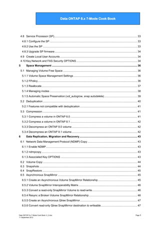 Data ONTAP 7G Cook Book

Data ONTAP 8.x 7-Mode Cook Book

4.8 Service Processor (SP)................................................................................................................ 33
4.8.1 Configure the SP ...................................................................................................................... 33
4.8.2 Use the SP ............................................................................................................................... 33
4.8.3 Upgrade SP firmware ............................................................................................................... 34
4.9 Create Local User Accounts ........................................................................................................ 34
4.10 Key Network and FAS Security OPTIONS .................................................................................. 34
5

Space Management ................................................................................................................... 36
5.1 Managing Volume Free Space .................................................................................................... 36
5.1.1 Volume Space Management Settings ...................................................................................... 36
5.1.2 FPolicy ...................................................................................................................................... 36
5.1.3 Reallocate ................................................................................................................................. 37
5.1.4 Managing inodes ...................................................................................................................... 38
5.1.5 Automatic Space Preservation (vol_autogrow, snap autodelete) ............................................ 39
5.2 Deduplication ............................................................................................................................... 40
5.2.1 Features not compatible with deduplication ............................................................................. 41
5.3 Compression ................................................................................................................................ 41
5.3.1 Compress a volume in ONTAP 8.0 .......................................................................................... 41
5.3.2 Compress a volume in ONTAP 8.1 .......................................................................................... 42
5.3.3 Decompress an ONTAP 8.0 volume ........................................................................................ 42
5.3.4 Decompress an ONTAP 8.1 volume ........................................................................................ 42

6

Data Replication, Migration and Recovery .............................................................................. 43
6.1 Network Data Management Protocol (NDMP) Copy ................................................................... 43
6.1.1 Enable NDMP ........................................................................................................................... 43
6.1.2 ndmpcopy ................................................................................................................................. 43
6.1.3 Associated Key OPTIONS ....................................................................................................... 43
6.2 Volume Copy ............................................................................................................................... 44
6.3 Snapshots .................................................................................................................................... 44
6.4 SnapRestore ................................................................................................................................ 45
6.5 Asynchronous SnapMirror ........................................................................................................... 45
6.5.1 Create an Asynchronous Volume SnapMirror Relationship ..................................................... 45
6.5.2 Volume SnapMirror Interoperability Matrix ............................................................................... 46
6.5.3 Convert a read-only SnapMirror Volume to read-write............................................................. 46
6.5.4 Resync a Broken Volume SnapMirror Relationship ................................................................. 46
6.5.5 Create an Asynchronous Qtree SnapMirror ............................................................................. 47
6.5.6 Convert read-only Qtree SnapMirrror destination to writeable ................................................. 47

Data ONTAP 8.x 7-Mode Cook Book v1_0.doc
11 September 2012

Page 3

 