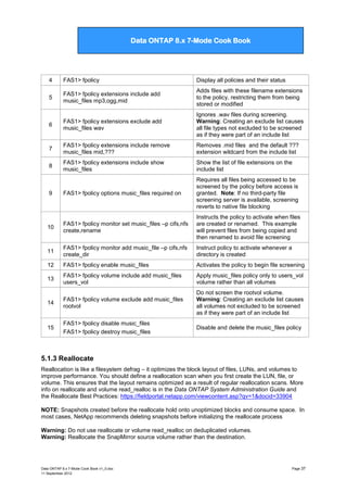 Data ONTAP 7G Cook Book

Data ONTAP 8.x 7-Mode Cook Book

4

FAS1> fpolicy

Display all policies and their status

5

FAS1> fpolicy extensions include add
music_files mp3,ogg,mid

Adds files with these filename extensions
to the policy, restricting them from being
stored or modified

6

FAS1> fpolicy extensions exclude add
music_files wav

Ignores .wav files during screening.
Warning: Creating an exclude list causes
all file types not excluded to be screened
as if they were part of an include list

7

FAS1> fpolicy extensions include remove
music_files mid,???

Removes .mid files and the default ???
extension wildcard from the include list

8

FAS1> fpolicy extensions include show
music_files

Show the list of file extensions on the
include list

9

FAS1> fpolicy options music_files required on

Requires all files being accessed to be
screened by the policy before access is
granted. Note: If no third-party file
screening server is available, screening
reverts to native file blocking

10

FAS1> fpolicy monitor set music_files –p cifs,nfs
create,rename

Instructs the policy to activate when files
are created or renamed. This example
will prevent files from being copied and
then renamed to avoid file screening

11

FAS1> fpolicy monitor add music_file –p cifs,nfs
create_dir

Instruct policy to activate whenever a
directory is created

12

FAS1> fpolicy enable music_files

Activates the policy to begin file screening

13

FAS1> fpolicy volume include add music_files
users_vol

Apply music_files policy only to users_vol
volume rather than all volumes

14

FAS1> fpolicy volume exclude add music_files
rootvol

Do not screen the rootvol volume.
Warning: Creating an exclude list causes
all volumes not excluded to be screened
as if they were part of an include list

15

FAS1> fpolicy disable music_files
FAS1> fpolicy destroy music_files

Disable and delete the music_files policy

5.1.3 Reallocate
Reallocation is like a filesystem defrag – it optimizes the block layout of files, LUNs, and volumes to
improve performance. You should define a reallocation scan when you first create the LUN, file, or
volume. This ensures that the layout remains optimized as a result of regular reallocation scans. More
info on reallocate and volume read_realloc is in the Data ONTAP System Administration Guide and
the Reallocate Best Practices: https://fieldportal.netapp.com/viewcontent.asp?qv=1&docid=33904
NOTE: Snapshots created before the reallocate hold onto unoptimized blocks and consume space. In
most cases, NetApp recommends deleting snapshots before initializing the reallocate process
Warning: Do not use reallocate or volume read_realloc on deduplicated volumes.
Warning: Reallocate the SnapMirror source volume rather than the destination.

Data ONTAP 8.x 7-Mode Cook Book v1_0.doc
11 September 2012

Page 37

 