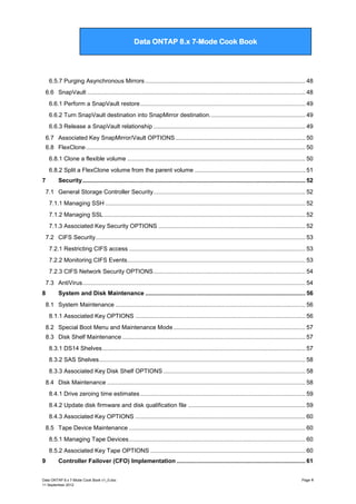 Data ONTAP 7G Cook Book

Data ONTAP 8.x 7-Mode Cook Book

6.5.7 Purging Asynchronous Mirrors ................................................................................................. 48
6.6 SnapVault .................................................................................................................................... 48
6.6.1 Perform a SnapVault restore .................................................................................................... 49
6.6.2 Turn SnapVault destination into SnapMirror destination. ......................................................... 49
6.6.3 Release a SnapVault relationship ............................................................................................ 49
6.7 Associated Key SnapMirror/Vault OPTIONS ............................................................................... 50
6.8 FlexClone ..................................................................................................................................... 50
6.8.1 Clone a flexible volume ............................................................................................................ 50
6.8.2 Split a FlexClone volume from the parent volume ................................................................... 51
7

Security ....................................................................................................................................... 52
7.1 General Storage Controller Security ............................................................................................ 52
7.1.1 Managing SSH ......................................................................................................................... 52
7.1.2 Managing SSL .......................................................................................................................... 52
7.1.3 Associated Key Security OPTIONS ......................................................................................... 52
7.2 CIFS Security ............................................................................................................................... 53
7.2.1 Restricting CIFS access ........................................................................................................... 53
7.2.2 Monitoring CIFS Events............................................................................................................ 53
7.2.3 CIFS Network Security OPTIONS ............................................................................................ 54
7.3 AntiVirus ....................................................................................................................................... 54

8

System and Disk Maintenance ................................................................................................. 56
8.1 System Maintenance ................................................................................................................... 56
8.1.1 Associated Key OPTIONS ....................................................................................................... 56
8.2 Special Boot Menu and Maintenance Mode ................................................................................ 57
8.3 Disk Shelf Maintenance ............................................................................................................... 57
8.3.1 DS14 Shelves ........................................................................................................................... 57
8.3.2 SAS Shelves ............................................................................................................................. 58
8.3.3 Associated Key Disk Shelf OPTIONS ...................................................................................... 58
8.4 Disk Maintenance ........................................................................................................................ 58
8.4.1 Drive zeroing time estimates .................................................................................................... 59
8.4.2 Update disk firmware and disk qualification file ....................................................................... 59
8.4.3 Associated Key OPTIONS ....................................................................................................... 60
8.5 Tape Device Maintenance ........................................................................................................... 60
8.5.1 Managing Tape Devices ........................................................................................................... 60
8.5.2 Associated Key Tape OPTIONS .............................................................................................. 60

9

Controller Failover (CFO) Implementation .............................................................................. 61

Data ONTAP 8.x 7-Mode Cook Book v1_0.doc
11 September 2012

Page 4

 