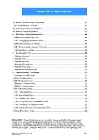 Data ONTAP 7G Cook Book

Data ONTAP 8.x 7-Mode Cook Book

9.1 Enable controller failover functionality ......................................................................................... 61
9.1.1 Associated Key OPTIONS ....................................................................................................... 61
9.2 Setup network takeover interfaces .............................................................................................. 62
9.3 Perform cf takeover/giveback ...................................................................................................... 62
10

MultiStore (vfiler) Implementation ............................................................................................ 64

10.1 MultiStore (vfiler) Configuration ................................................................................................... 64
10.1.1 Changing system limits on vFilers .......................................................................................... 64
10.2 MultiStore (vfiler) Administration .................................................................................................. 65
10.2.1 Create a disaster recovery vFiler unit..................................................................................... 66
10.2.2 Stop/Destroy a vFiler .............................................................................................................. 67
11

Configuration Files .................................................................................................................... 68

11.1 sample /etc/quota......................................................................................................................... 68
11.2 sample /etc/rc ............................................................................................................................... 69
11.3 sample /etc/hosts ......................................................................................................................... 69
11.4 sample /etc/resolv.conf ................................................................................................................ 69
11.5 sample /etc/exports ...................................................................................................................... 69
11.6 sample /etc/snapmirror.conf ........................................................................................................ 70
12

Troubleshooting Commands .................................................................................................... 71

12.1 General Troubleshooting ............................................................................................................. 71
12.2 NFS Troubleshooting ................................................................................................................... 71
12.3 CIFS Troubleshooting .................................................................................................................. 75
12.4 Network Troubleshooting ............................................................................................................. 75
12.5 NDMP Troubleshooting................................................................................................................ 76
12.6 SAN Troubleshooting ................................................................................................................... 76
12.6.1 FAS SAN Utilities.................................................................................................................... 76
12.6.2 Solaris SAN Utilities................................................................................................................ 76
12.6.3 Windows SAN Utilities ............................................................................................................ 77
12.6.4 Finding and fixing LUN alignment issues ............................................................................... 77
12.6.5 Configuring Cisco EtherChannels .......................................................................................... 77
12.6.6 Common Brocade SAN Switch Commands ........................................................................... 78
12.7 Test & Simulation Tools ............................................................................................................... 78

DISCLAIMER: This unofficial document is intended for NetApp and NetApp Authorized support
personnel and experienced storage administrators who understand the concepts behind these
procedures. It should never be used as the definitive source for carrying out administrative tasks.
Always defer to official Data ONTAP documentation, the NetApp Support website, and instructions
from the Tech Support Center (888-4NETAPP). Send any corrections to mcope@netapp.com

Data ONTAP 8.x 7-Mode Cook Book v1_0.doc
11 September 2012

Page 5

 