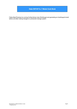 Data ONTAP 7G Cook Book

Data ONTAP 8.x 7-Mode Cook Book

Follow Best Practices by running Config Advisor (aka WireGauge) and generating an AutoSupport email
before and after making changes to a production storage system.

Data ONTAP 8.x 7-Mode Cook Book v1_0.doc
11 September 2012

Page 6

 