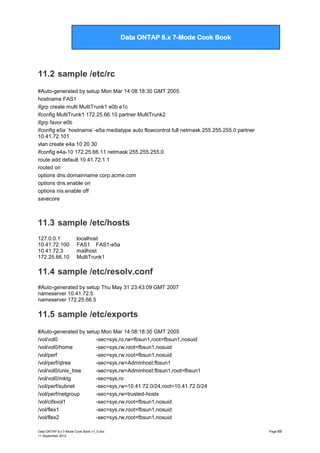 Data ONTAP 7G Cook Book

Data ONTAP 8.x 7-Mode Cook Book

11.2 sample /etc/rc
#Auto-generated by setup Mon Mar 14 08:18:30 GMT 2005
hostname FAS1
ifgrp create multi MultiTrunk1 e0b e1c
ifconfig MultiTrunk1 172.25.66.10 partner MultiTrunk2
ifgrp favor e0b
ifconfig e5a `hostname`-e5a mediatype auto flowcontrol full netmask 255.255.255.0 partner
10.41.72.101
vlan create e4a 10 20 30
ifconfig e4a-10 172.25.66.11 netmask 255.255.255.0
route add default 10.41.72.1 1
routed on
options dns.domainname corp.acme.com
options dns.enable on
options nis.enable off
savecore

11.3 sample /etc/hosts
127.0.0.1
10.41.72.100
10.41.72.3
172.25.66.10

localhost
FAS1 FAS1-e5a
mailhost
MultiTrunk1

11.4 sample /etc/resolv.conf
#Auto-generated by setup Thu May 31 23:43:09 GMT 2007
nameserver 10.41.72.5
nameserver 172.25.66.5

11.5 sample /etc/exports
#Auto-generated by setup Mon Mar 14 08:18:30 GMT 2005
/vol/vol0
-sec=sys,ro,rw=fbsun1,root=fbsun1,nosuid
/vol/vol0/home
-sec=sys,rw,root=fbsun1,nosuid
/vol/perf
-sec=sys,rw,root=fbsun1,nosuid
/vol/perf/qtree
-sec=sys,rw=Adminhost:fbsun1
/vol/vol0/unix_tree
-sec=sys,rw=Adminhost:fbsun1,root=fbsun1
/vol/vol0/mktg
-sec=sys,ro
/vol/perf/subnet
-sec=sys,rw=10.41.72.0/24,root=10.41.72.0/24
/vol/perf/netgroup
-sec=sys,rw=trusted-hosts
/vol/cifsvol1
-sec=sys,rw,root=fbsun1,nosuid
/vol/flex1
-sec=sys,rw,root=fbsun1,nosuid
/vol/flex2
-sec=sys,rw,root=fbsun1,nosuid
Data ONTAP 8.x 7-Mode Cook Book v1_0.doc
11 September 2012

Page 69

 