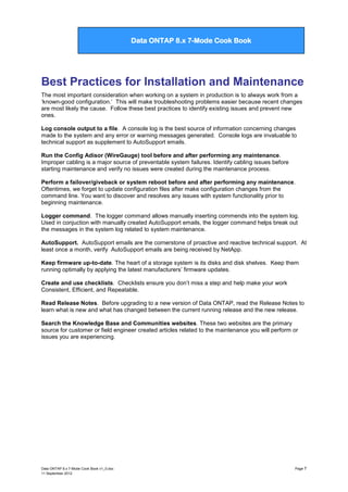 Data ONTAP 7G Cook Book

Data ONTAP 8.x 7-Mode Cook Book

Best Practices for Installation and Maintenance
The most important consideration when working on a system in production is to always work from a
„known-good configuration.‟ This will make troubleshooting problems easier because recent changes
are most likely the cause. Follow these best practices to identify existing issues and prevent new
ones.
Log console output to a file. A console log is the best source of information concerning changes
made to the system and any error or warning messages generated. Console logs are invaluable to
technical support as supplement to AutoSupport emails.
Run the Config Adisor (WireGauge) tool before and after performing any maintenance.
Improper cabling is a major source of preventable system failures. Identify cabling issues before
starting maintenance and verify no issues were created during the maintenance process.
Perform a failover/giveback or system reboot before and after performing any maintenance.
Oftentimes, we forget to update configuration files after make configuration changes from the
command line. You want to discover and resolves any issues with system functionality prior to
beginning maintenance.
Logger command. The logger command allows manually inserting commends into the system log.
Used in conjuction with manually created AutoSupport emails, the logger command helps break out
the messages in the system log related to system maintenance.
AutoSupport. AutoSupport emails are the cornerstone of proactive and reactive technical support. At
least once a month, verify AutoSupport emails are being received by NetApp.
Keep firmware up-to-date. The heart of a storage system is its disks and disk shelves. Keep them
running optimally by applying the latest manufacturers‟ firmware updates.
Create and use checklists. Checklists ensure you don‟t miss a step and help make your work
Consistent, Efficient, and Repeatable.
Read Release Notes. Before upgrading to a new version of Data ONTAP, read the Release Notes to
learn what is new and what has changed between the current running release and the new release.
Search the Knowledge Base and Communities websites. These two websites are the primary
source for customer or field engineer created articles related to the maintenance you will perform or
issues you are experiencing.

Data ONTAP 8.x 7-Mode Cook Book v1_0.doc
11 September 2012

Page 7

 