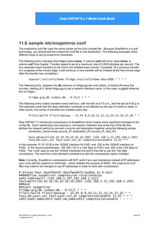Data ONTAP 7G Cook Book

Data ONTAP 8.x 7-Mode Cook Book

11.6 sample /etc/snapmirror.conf
The snapmirror.conf file uses the same syntax as the Unix crontab file. Because SnapMirror is a pull
technology, you should edit the snapmirror.conf file on the destination. The following examples show
different ways to set up snapmirror schedules.
The following entry indicates that fridge's qtree home, in volume vol2 will mirror qtree home, in
volume vol1 from toaster. Transfer speed is set at a maximum rate of 2,000 kilobytes per second. The
four asterisks mean transfers to the mirror are initiated every minute, if possible. (If a previous transfer
is in progress at the minute edge, it will continue; a new transfer will be initiated at the first minute edge
after the transfer has completed.)
toaster:/vol/vol1/home fridge:/vol/vol2/home kbs=2000 * * * *
The following entry, between the db volumes on fridge-gig dev and icebox, is kicked off every five
minutes, starting at 0. (Note fridge-gig is just a network interface name. In this case, a gigabit ethernet
link on fridge.)
fridge-gig:db icebox:db - 0-55/5 * * *
The following entry makes transfers every half hour, with the first at 8:15 a.m., and the last at 6:45 p.m.
The asterisks mean that the data replication schedule is not affected by the day of month or week; in
other words, this series of transfers are initiated every day.
filer1:build filer2:backup - 15,45 8,9,10,11,12,13,14,15,16,17,18 * *
Data ONTAP 7.3 introduced compression to SnapMirror which makes some significant changes to the
config file. Each relationship now requires a „connection‟ definition line at the top of the file that
defines the network path(s) to connect a source and destination together using the following syntax:
connection_name=mode (source_IP, destination_IP) (source_IP, dest_IP)
fas1_DR=multi(10.10.10.50,10.10.10.200) (192.168.1.52,192.168.1.202)
fas1_DR:user_vol fas2:user_vol_dr compression=enable 15,45 ***
In this example 10.10.10.50 is the 10Gb/E interface for FAS1 and .200 is the 10Gb/E interface on
FAS2. In the second parentheses, 192.168.1.52 is a 1Gb ifgrp on FAS1 and .202 is the 1Gb ifgrp on
FAS2. The „multi‟ says to use the 10Gb/E interfaces first and if they fail to use the 1Gb ifgrp
connections. The next line is the standard schedule but with the compression option included.
Note: Currently, SnapMirror compression will NOT work if you use hostnames instead of IP addresses
(you must add the systems to /etc/hosts – which defeats the purpose of DNS). Old snapmirror.conf
files may need to be changed to use IP addresses in order to work with compression.

# minute hour dayofmonth dayofweek(0-Sunday to 6-Sat)
####define snapmirror compression relationships
na01-na02=multi (192.168.1.107,192.168.1.112)
fas1=multi(10.10.10.50,10.10.10.200) (192.168.1.52,192.168.1.202)
###end
##Start snapmirror
fridge-gig:db icebox:db - 0-55/5 * * *
filer1:build filer2:backup - 15,45 8,9,10,11,12,13,14,15,16 * *
fas1_DR:user_vol fas2:user_vol_dr compression=enable 15,45 * * *
na01-na02:vmware013 na02:sm_vmware013 compression=enable - - - -

Data ONTAP 8.x 7-Mode Cook Book v1_0.doc
11 September 2012

Page 70

 