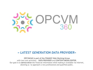 « LATEST GENERATION DATA PROVIDER»
OPCVM360 is part of the FINANCE Web Working Group
with two core activities : DATA PROVIDER and CONTENT/MEDIA EDITOR.
Our goal is to democratize the financial information while making it available via internet,
allowing us to approach a very professional and qualified public.
 