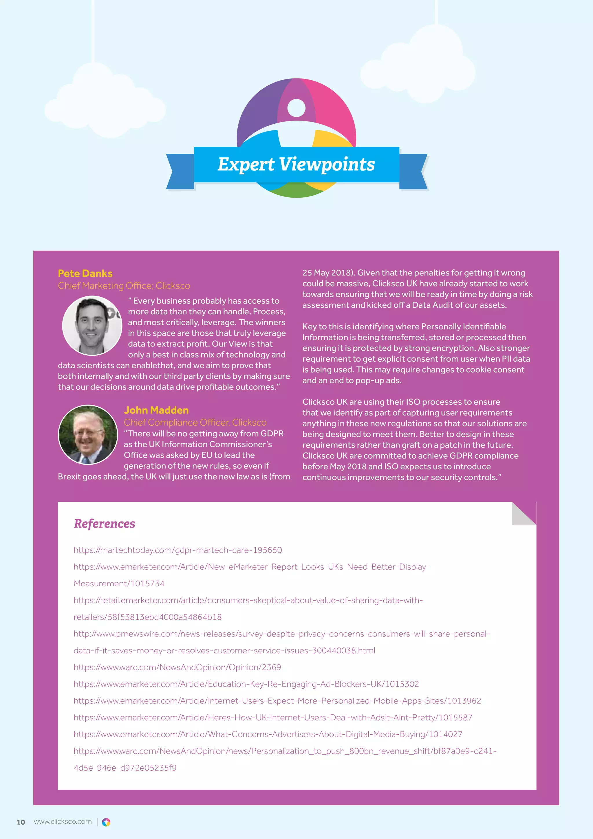 www.clicksco.com10
Expert Viewpoints
Pete Danks
Chief Marketing Office; Clicksco
“ Every business probably has access to
more data than they can handle. Process,
and most critically, leverage. The winners
in this space are those that truly leverage
data to extract profit. Our View is that
only a best in class mix of technology and
data scientists can enablethat, and we aim to prove that
both internally and with our third party clients by making sure
that our decisions around data drive profitable outcomes.”
John Madden
Chief Compliance Officer, Clicksco
“There will be no getting away from GDPR
as the UK Information Commissioner’s
Office was asked by EU to lead the
generation of the new rules, so even if
Brexit goes ahead, the UK will just use the new law as is (from
25 May 2018). Given that the penalties for getting it wrong
could be massive, Clicksco UK have already started to work
towards ensuring that we will be ready in time by doing a risk
assessment and kicked off a Data Audit of our assets.
Key to this is identifying where Personally Identifiable
Information is being transferred, stored or processed then
ensuring it is protected by strong encryption. Also stronger
requirement to get explicit consent from user when PII data
is being used. This may require changes to cookie consent
and an end to pop-up ads.
Clicksco UK are using their ISO processes to ensure
that we identify as part of capturing user requirements
anything in these new regulations so that our solutions are
being designed to meet them. Better to design in these
requirements rather than graft on a patch in the future.
Clicksco UK are committed to achieve GDPR compliance
before May 2018 and ISO expects us to introduce
continuous improvements to our security controls.”
References
https://martechtoday.com/gdpr-martech-care-195650
https://www.emarketer.com/Article/New-eMarketer-Report-Looks-UKs-Need-Better-Display-
Measurement/1015734
https://retail.emarketer.com/article/consumers-skeptical-about-value-of-sharing-data-with-
retailers/58f53813ebd4000a54864b18
http://www.prnewswire.com/news-releases/survey-despite-privacy-concerns-consumers-will-share-personal-
data-if-it-saves-money-or-resolves-customer-service-issues-300440038.html
https://www.warc.com/NewsAndOpinion/Opinion/2369
https://www.emarketer.com/Article/Education-Key-Re-Engaging-Ad-Blockers-UK/1015302
https://www.emarketer.com/Article/Internet-Users-Expect-More-Personalized-Mobile-Apps-Sites/1013962
https://www.emarketer.com/Article/Heres-How-UK-Internet-Users-Deal-with-AdsIt-Aint-Pretty/1015587
https://www.emarketer.com/Article/What-Concerns-Advertisers-About-Digital-Media-Buying/1014027
https://www.warc.com/NewsAndOpinion/news/Personalization_to_push_800bn_revenue_shift/bf87a0e9-c241-
4d5e-946e-d972e05235f9
 