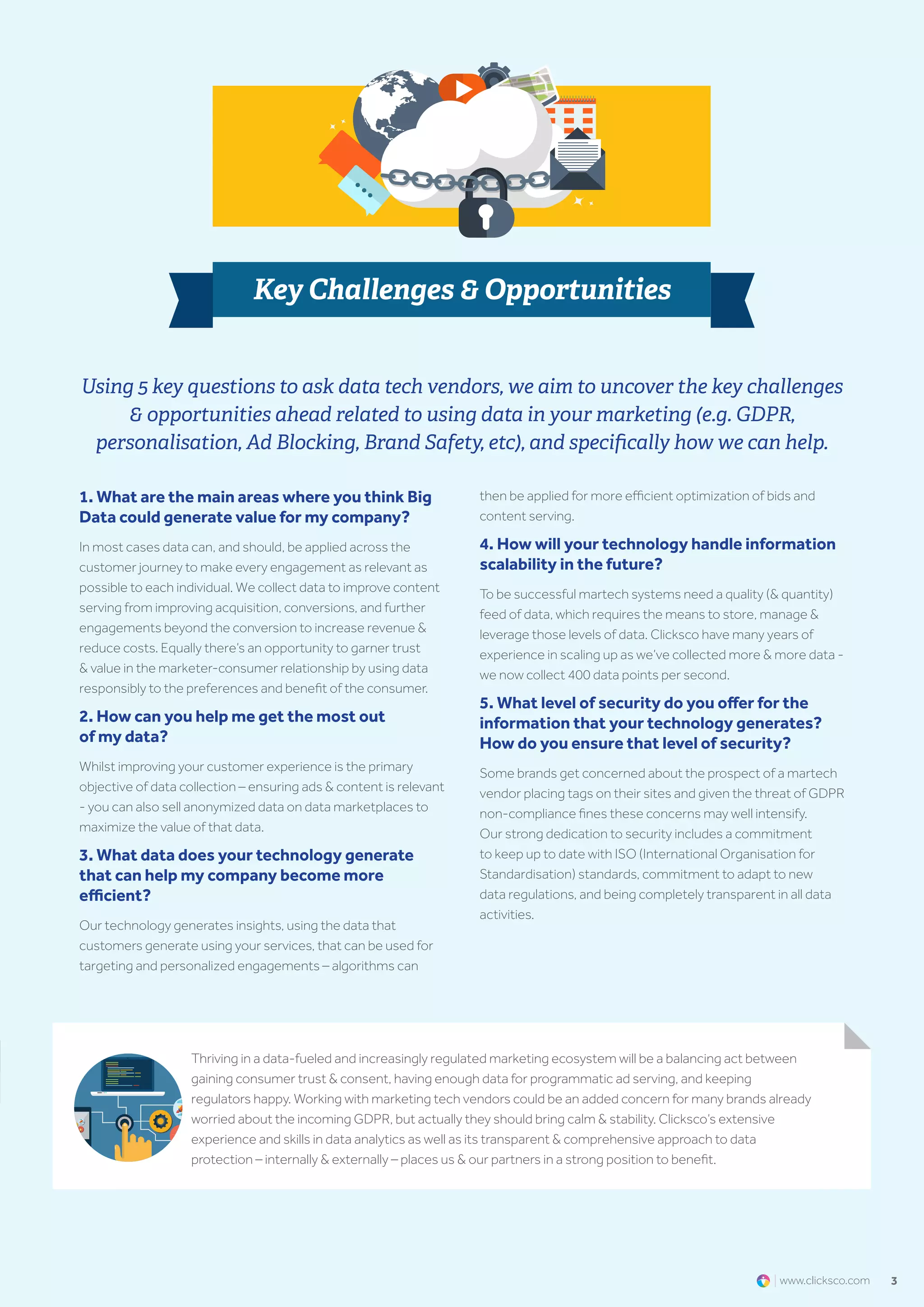 3www.clicksco.com
1. What are the main areas where you think Big
Data could generate value for my company?​
In most cases data can, and should, be applied across the
customer journey to make every engagement as relevant as
possible to each individual. We collect data to improve content
serving from improving acquisition, conversions, and further
engagements beyond the conversion to increase revenue &
reduce costs. Equally there’s an opportunity to garner trust
& value in the marketer-consumer relationship by using data
responsibly to the preferences and benefit of the consumer.
2. How can you help me get the most out
of my data?
Whilst improving your customer experience is the primary
objective of data collection – ensuring ads & content is relevant
- you can also sell anonymized data on data marketplaces to
maximize the value of that data.
3. What data does your technology generate
that can help my company become more
efficient?
Our technology generates insights, using the data that
customers generate using your services, that can be used for
targeting and personalized engagements – algorithms can
then be applied for more efficient optimization of bids and
content serving.
4. How will your technology handle information
scalability in the future?​
To be successful martech systems need a quality (& quantity)
feed of data, which requires the means to store, manage &
leverage those levels of data. Clicksco have many years of
experience in scaling up as we’ve collected more & more data -
we now collect 400 data points per second.
5. What level of security do you offer for the
information that your technology generates?
How do you ensure that level of security?​
Some brands get concerned about the prospect of a martech
vendor placing tags on their sites and given the threat of GDPR
non-compliance fines these concerns may well intensify.
Our strong dedication to security includes a commitment
to keep up to date with ISO (International Organisation for
Standardisation) standards, commitment to adapt to new
data regulations, and being completely transparent in all data
activities.
Using 5 key questions to ask data tech vendors, we aim to uncover the key challenges
& opportunities ahead related to using data in your marketing (e.g. GDPR,
personalisation, Ad Blocking, Brand Safety, etc), and specifically how we can help.
Key Challenges & Opportunities
Thriving in a data-fueled and increasingly regulated marketing ecosystem will be a balancing act between
gaining consumer trust & consent, having enough data for programmatic ad serving, and keeping
regulators happy. Working with marketing tech vendors could be an added concern for many brands already
worried about the incoming GDPR, but actually they should bring calm & stability. Clicksco’s extensive
experience and skills in data analytics as well as its transparent & comprehensive approach to data
protection – internally & externally – places us & our partners in a strong position to benefit.
 