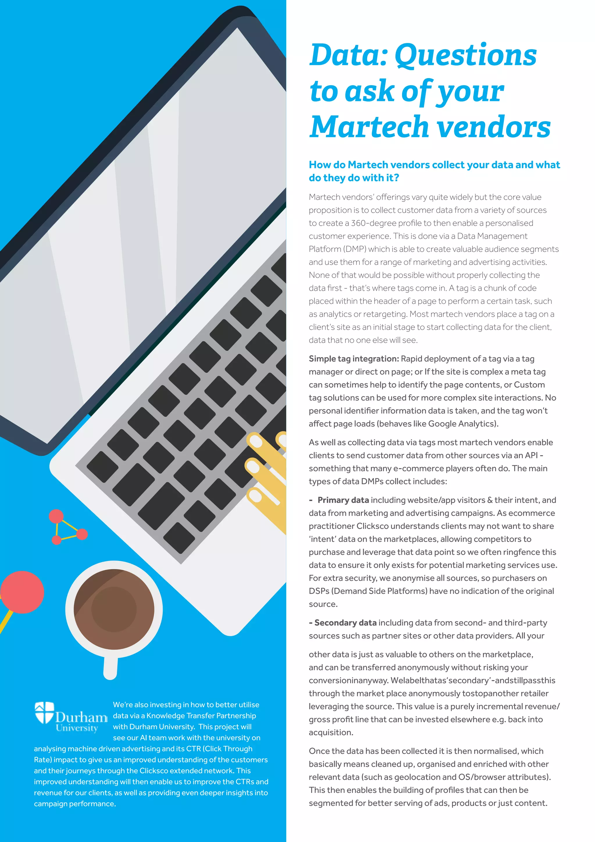 www.clicksco.com6
Data: Questions
to ask of your
Martech vendors
How do Martech vendors collect your data and what
do they do with it?​
Martech vendors’ offerings vary quite widely but the core value
proposition is to collect customer data from a variety of sources
to create a 360-degree profile to then enable a personalised
customer experience. This is done via a ​Data Management
Platform (DMP)​which is able to create valuable audience segments
and use them for a range of marketing and advertising activities.
None of that would be possible without properly collecting the
data first - that’s where ​tags​come in. A tag is a chunk of code
placed within the header of a page to perform a certain task, such
as analytics or retargeting. Most martech vendors place a tag on a
client’s site as an initial stage to start collecting data for the client,
data that no one else will see.
Simple tag integration: Rapid deployment of a tag via a tag
manager or direct on page; or If the site is complex a meta tag
can sometimes help to identify the page contents, or Custom
tag solutions can be used for more complex site interactions. No
personal identifier information data is taken, and the tag won’t
affect page loads (behaves like Google Analytics).
As well as collecting data via tags most martech vendors enable
clients to send customer data from other sources via an API -
something that many e-commerce players often do. The main
types of data DMPs collect includes:
- Primary data​including website/app visitors & their intent, and
data from marketing and advertising campaigns. As ecommerce
practitioner Clicksco understands clients may not want to share
‘intent’ data on the marketplaces, allowing competitors to
purchase and leverage that data point so we often ringfence this
data to ensure it only exists for potential marketing services use.
For extra security, we anonymise all sources, so purchasers on
DSPs (Demand Side Platforms) have no indication of the original
source.
- Secondary data​including data from second- and third-party
sources such as partner sites or other data providers. All your
other data is just as valuable to others on the marketplace,
and can be transferred anonymously without risking your
conversioninanyway. Welabelthatas‘secondary’-andstillpassthis
through the market place anonymously tostopanother retailer
leveraging the source. This value is a purely incremental revenue/
gross profit line that can be invested elsewhere e.g. back into
acquisition.
Once the data has been collected it is then ​normalised​, which
basically means cleaned up, organised and enriched with other
relevant data (such as geolocation and OS/browser attributes).
This then enables the building of profiles that can then be
segmented for better serving of ads, products or just content.
We’re also investing in how to better utilise
data via a Knowledge Transfer Partnership
with Durham University. This project will
see our AI team work with the university on
analysing machine driven advertising and its CTR (Click Through
Rate) impact to give us an improved understanding of the customers
and their journeys through the Clicksco extended network. This
improved understanding will then enable us to improve the CTRs and
revenue for our clients, as well as providing even deeper insights into
campaign performance.
 